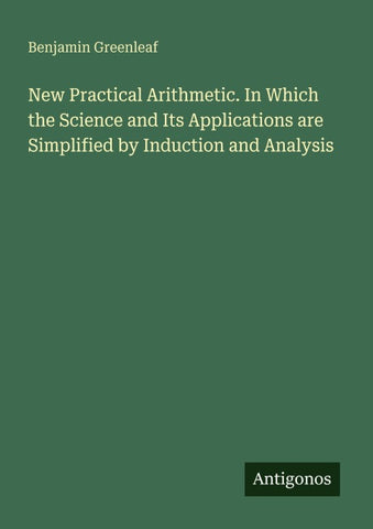 New Practical Arithmetic. In Which the Science and Its Applications are Simplified by Induction and Analysis