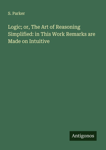 Logic; or, The Art of Reasoning Simplified: in This Work Remarks are Made on Intuitive