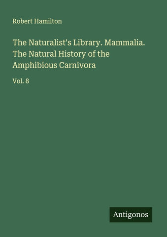 The Naturalist's Library. Mammalia. The Natural History of the Amphibious Carnivora