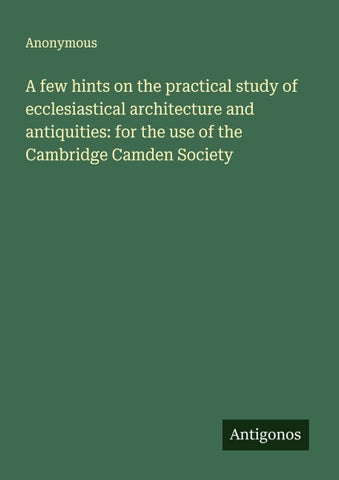 A few hints on the practical study of ecclesiastical architecture and antiquities: for the use of the Cambridge Camden Society