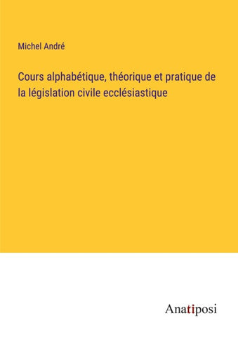 Cours alphabétique, théorique et pratique de la législation civile ecclésiastique