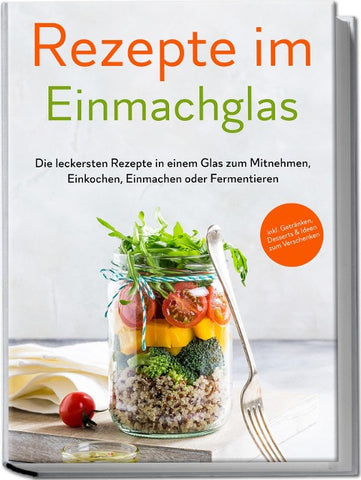 Rezepte im Einmachglas: Die leckersten Rezepte in einem Glas zum Mitnehmen, Einkochen, Einmachen oder Fermentieren - inkl. Getränken, Desserts & Ideen zum Verschenken