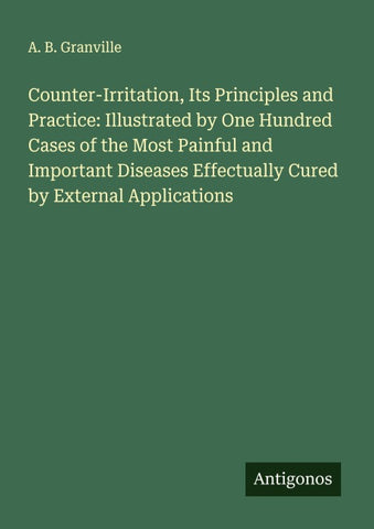 Counter-Irritation, Its Principles and Practice: Illustrated by One Hundred Cases of the Most Painful and Important Diseases Effectually Cured by External Applications