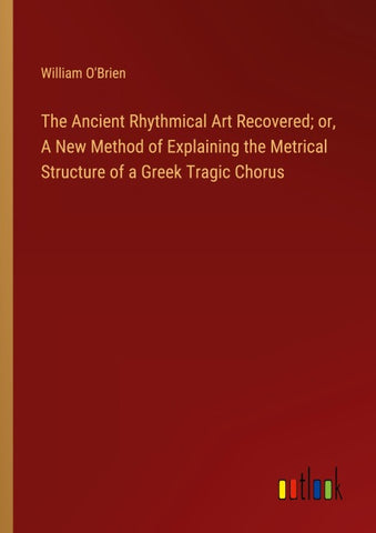 The Ancient Rhythmical Art Recovered; or, A New Method of Explaining the Metrical Structure of a Greek Tragic Chorus