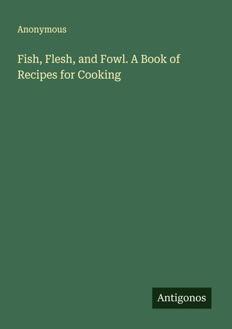 Fish, Flesh, and Fowl. A Book of Recipes for Cooking