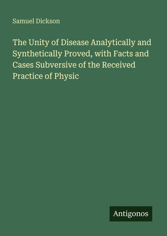The Unity of Disease Analytically and Synthetically Proved, with Facts and Cases Subversive of the Received Practice of Physic