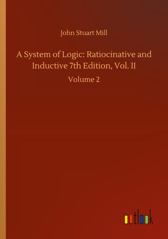 A System of Logic: Ratiocinative and Inductive 7th Edition, Vol. II