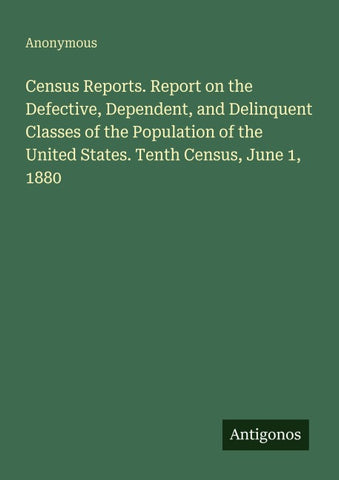 Census Reports. Report on the Defective, Dependent, and Delinquent Classes of the Population of the United States. Tenth Census, June 1, 1880
