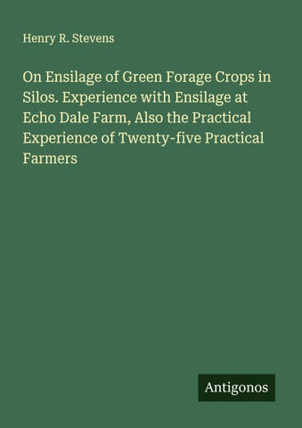On Ensilage of Green Forage Crops in Silos. Experience with Ensilage at Echo Dale Farm, Also the Practical Experience of Twenty-five Practical Farmers