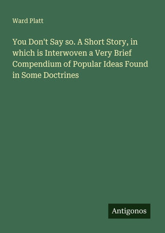 You Don't Say so. A Short Story, in which is Interwoven a Very Brief Compendium of Popular Ideas Found in Some Doctrines