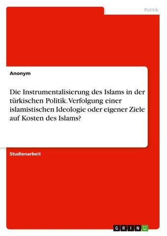 Die Instrumentalisierung des Islams in der türkischen Politik. Verfolgung einer islamistischen Ideologie oder eigener Ziele auf Kosten des Islams?