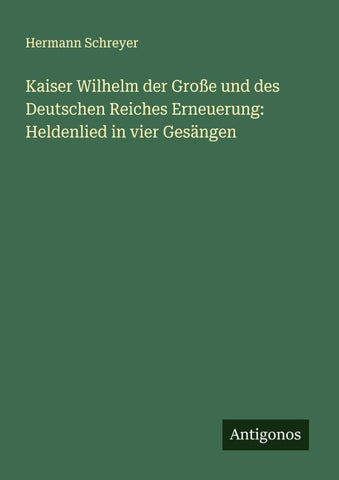 Kaiser Wilhelm der Große und des Deutschen Reiches Erneuerung: Heldenlied in vier Gesängen