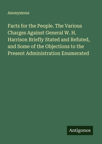 Facts for the People. The Various Charges Against General W. H. Harrison Briefly Stated and Refuted, and Some of the Objections to the Present Administration Enumerated