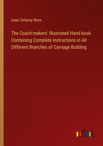 The Coach-makers' Illustrated Hand-book. Containing Complete Instructions in All Different Branches of Carriage Building
