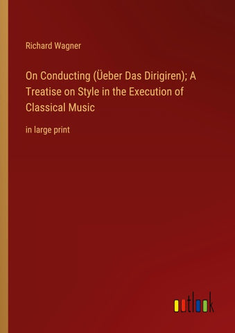 On Conducting (Üeber Das Dirigiren); A Treatise on Style in the Execution of Classical Music