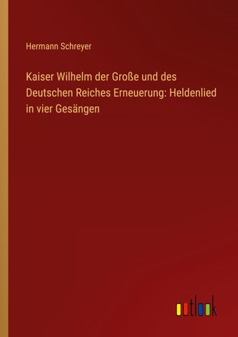 Kaiser Wilhelm der Große und des Deutschen Reiches Erneuerung: Heldenlied in vier Gesängen