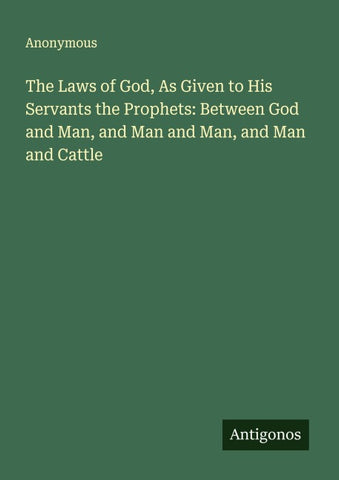 The Laws of God, As Given to His Servants the Prophets: Between God and Man, and Man and Man, and Man and Cattle