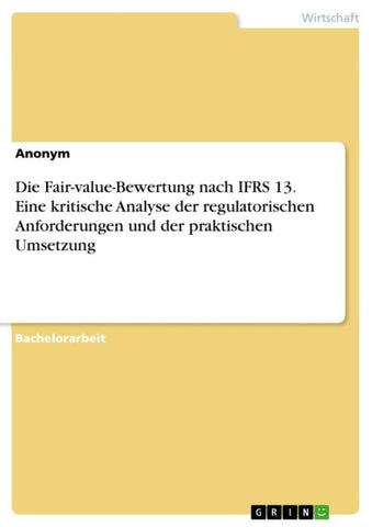 Die Fair-value-Bewertung nach IFRS 13. Eine kritische Analyse der regulatorischen Anforderungen und der praktischen Umsetzung