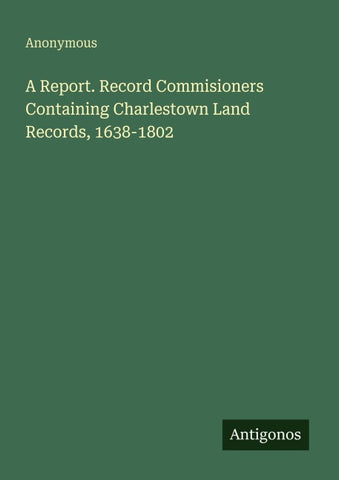 A Report. Record Commisioners Containing Charlestown Land Records, 1638-1802