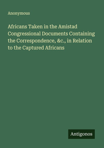 Africans Taken in the Amistad Congressional Documents Containing the Correspondence, &c., in Relation to the Captured Africans