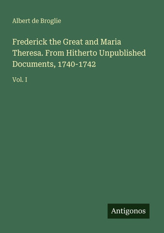 Frederick the Great and Maria Theresa. From Hitherto Unpublished Documents, 1740-1742