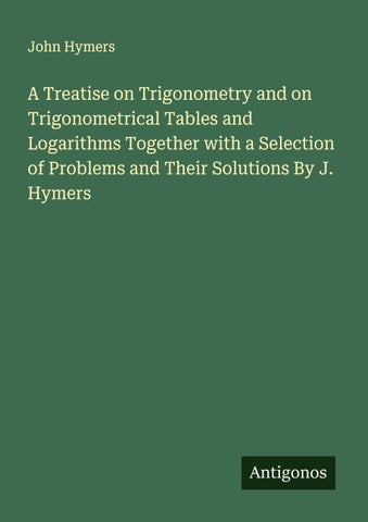 A Treatise on Trigonometry and on Trigonometrical Tables and Logarithms Together with a Selection of Problems and Their Solutions By J. Hymers