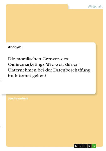 Die moralischen Grenzen des Onlinemarketings. Wie weit dürfen Unternehmen bei der Datenbeschaffung im Internet gehen?