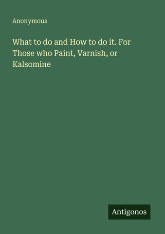 What to do and How to do it. For Those who Paint, Varnish, or Kalsomine