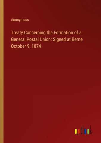 Treaty Concerning the Formation of a General Postal Union: Signed at Berne October 9, 1874