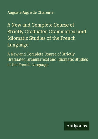 A New and Complete Course of Strictly Graduated Grammatical and Idiomatic Studies of the French Language