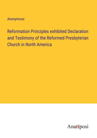 Reformation Principles exhibited Declaration and Testimony of the Reformed Presbyterian Church in North America