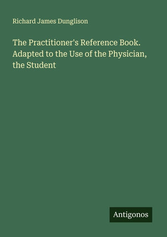 The Practitioner's Reference Book. Adapted to the Use of the Physician, the Student