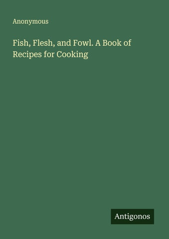 Fish, Flesh, and Fowl. A Book of Recipes for Cooking