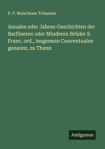 Annales oder Jahres-Geschichten der Barfüseren oder Minderen Brüder S. Franc. ord., insgemein Conventualen genannt, zu Thann
