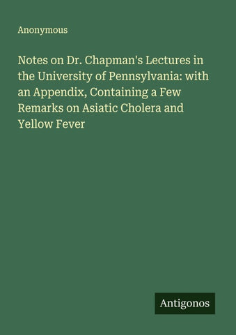 Notes on Dr. Chapman's Lectures in the University of Pennsylvania: with an Appendix, Containing a Few Remarks on Asiatic Cholera and Yellow Fever