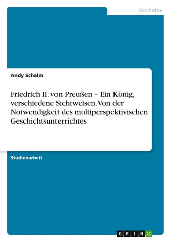 Friedrich II. von Preußen - Ein König, verschiedene Sichtweisen.   Von der Notwendigkeit des multiperspektivischen Geschichtsunterrichtes