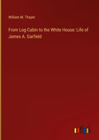 From Log-Cabin to the White House: Life of James A. Garfield