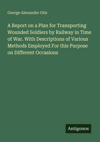 A Report on a Plan for Transporting Wounded Soldiers by Railway in Time of War. With Descriptions of Various Methods Employed For this Purpose on Different Occasions