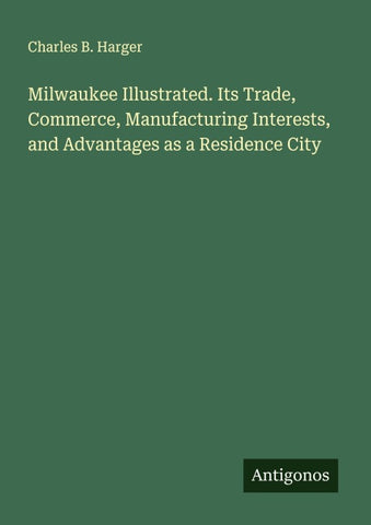 Milwaukee Illustrated. Its Trade, Commerce, Manufacturing Interests, and Advantages as a Residence City