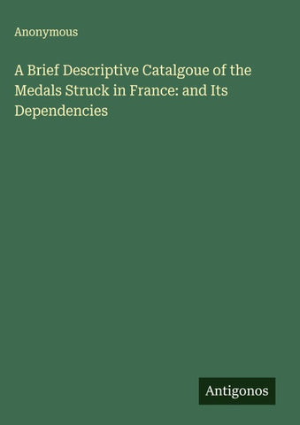 A Brief Descriptive Catalgoue of the Medals Struck in France: and Its Dependencies