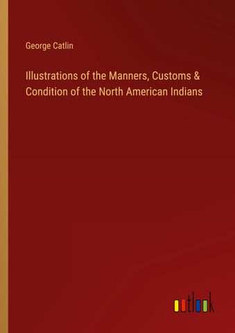 Illustrations of the Manners, Customs & Condition of the North American Indians