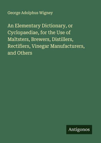An Elementary Dictionary, or Cyclopaediae, for the Use of Maltsters, Brewers, Distillers, Rectifiers, Vinegar Manufacturers, and Others