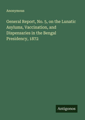 General Report, No. 5, on the Lunatic Asylums, Vaccination, and Dispensaries in the Bengal Presidency, 1872