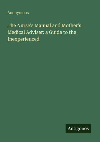 The Nurse's Manual and Mother's Medical Adviser: a Guide to the Inexperienced