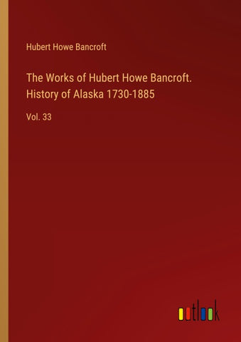 The Works of Hubert Howe Bancroft. History of Alaska 1730-1885