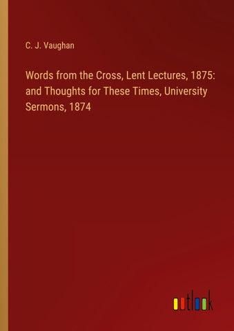 Words from the Cross, Lent Lectures, 1875: and Thoughts for These Times, University Sermons, 1874