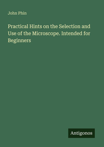 Practical Hints on the Selection and Use of the Microscope. Intended for Beginners