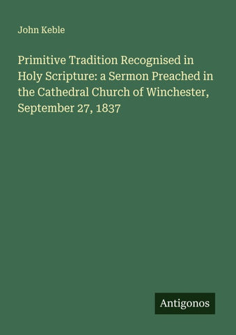Primitive Tradition Recognised in Holy Scripture: a Sermon Preached in the Cathedral Church of Winchester, September 27, 1837