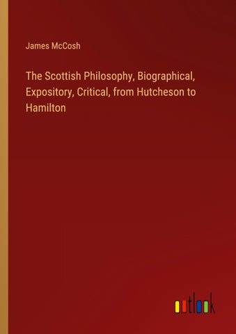 The Scottish Philosophy, Biographical, Expository, Critical, from Hutcheson to Hamilton