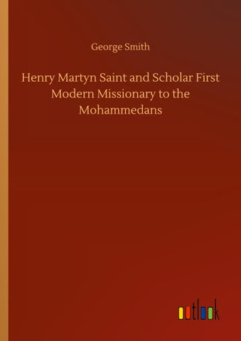Henry Martyn Saint and Scholar First Modern Missionary to the Mohammedans